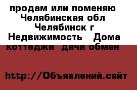 продам или поменяю - Челябинская обл., Челябинск г. Недвижимость » Дома, коттеджи, дачи обмен   